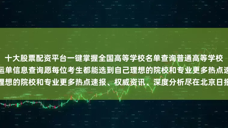 十大股票配资平台一键掌握全国高等学校名单查询普通高等学校本科专业查询高考录取通知书运单信息查询愿每位考生都能选到自己理想的院校和专业更多热点速报、权威资讯、深度分析尽在北京日报App