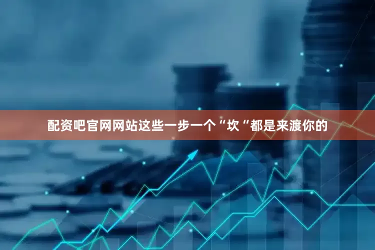 配资吧官网网站这些一步一个“坎“都是来渡你的