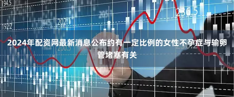 2024年配资网最新消息公布约有一定比例的女性不孕症与输卵管堵塞有关