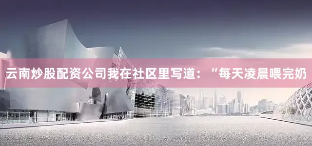 云南炒股配资公司我在社区里写道：“每天凌晨喂完奶